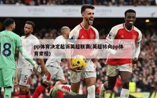 pp体育决定起诉英超联赛(英超将向pp体育索赔)